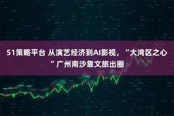 51策略平台 从演艺经济到AI影视，“大湾区之心”广州南沙靠文旅出圈