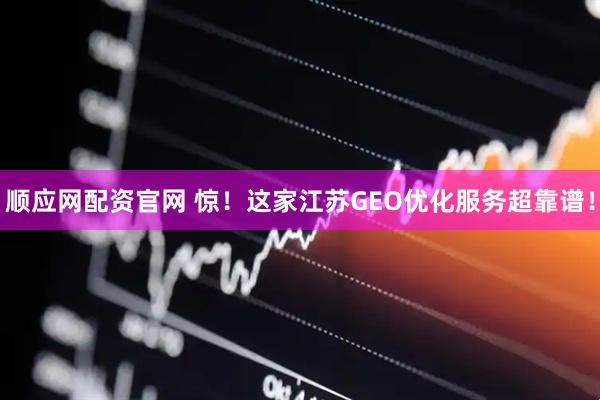 顺应网配资官网 惊!这家江苏GEO优化服务超靠谱!