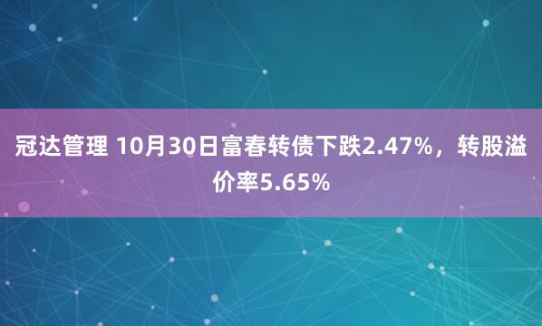 冠达管理 10月30日富春转债下跌2.47%，转股溢价率5.65%