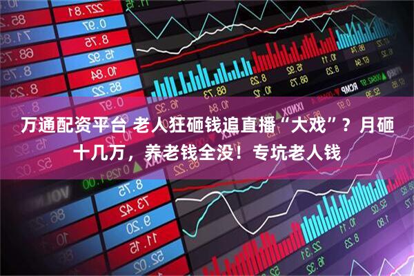 万通配资平台 老人狂砸钱追直播“大戏”？月砸十几万，养老钱全没！专坑老人钱