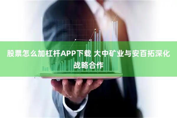 股票怎么加杠杆APP下载 大中矿业与安百拓深化战略合作