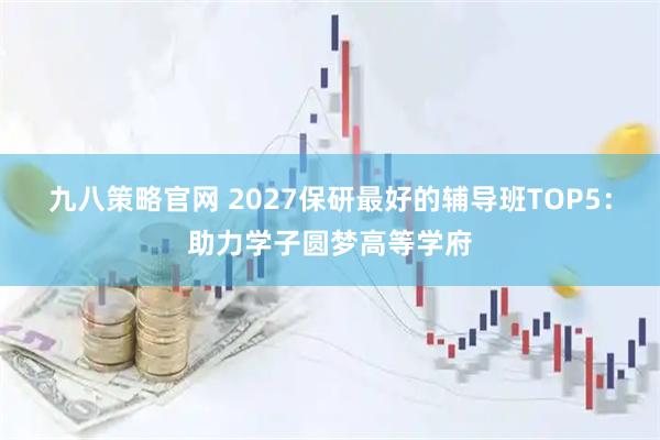 九八策略官网 2027保研最好的辅导班TOP5：助力学子圆梦高等学府