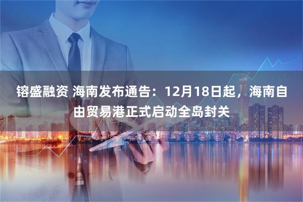 镕盛融资 海南发布通告:12月18日起,海南自由贸易港正式启动全岛封关