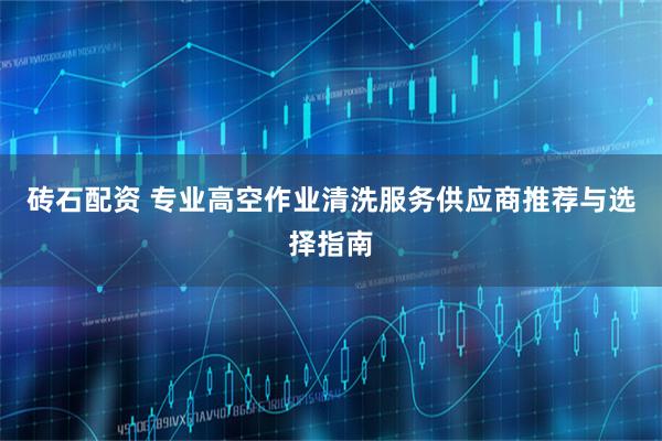 砖石配资 专业高空作业清洗服务供应商推荐与选择指南