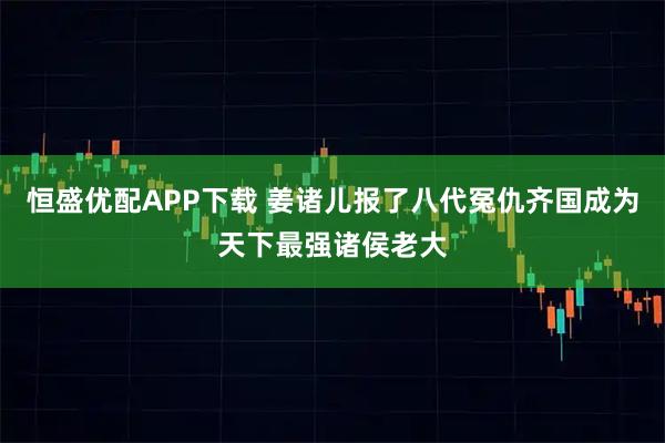 恒盛优配APP下载 姜诸儿报了八代冤仇齐国成为天下最强诸侯老大