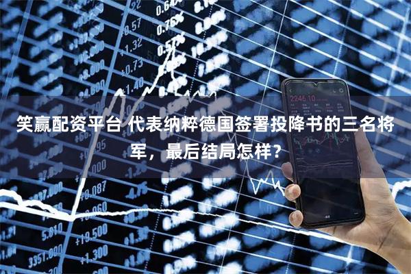 笑赢配资平台 代表纳粹德国签署投降书的三名将军，最后结局怎样？