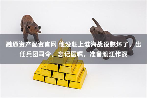 融通资产配资官网 他没赶上淮海战役憋坏了，出任兵团司令，忘记医嘱，准备渡江作战