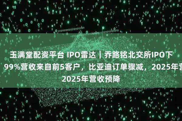 玉满堂配资平台 IPO雷达|乔路铭北交所IPO下周上会,99%营收来自前5客户,比亚迪订单骤减,2025年营收预降
