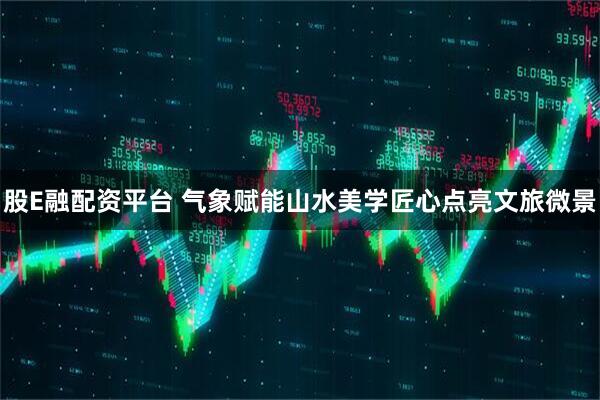 股E融配资平台 气象赋能山水美学匠心点亮文旅微景