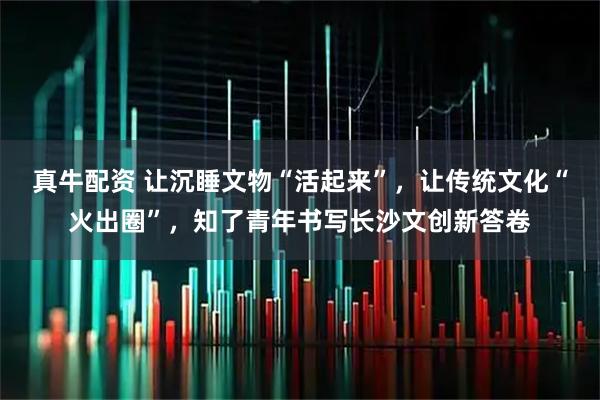 真牛配资 让沉睡文物“活起来”,让传统文化“火出圈”,知了青年书写长沙文创新答卷