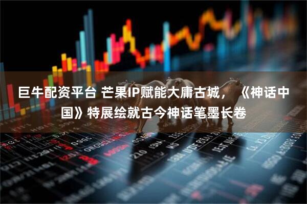 巨牛配资平台 芒果IP赋能大庸古城, 《神话中国》特展绘就古今神话笔墨长卷